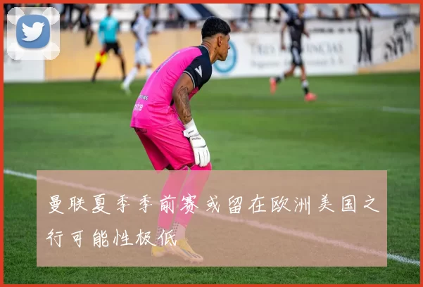 曼联夏季季前赛或留在欧洲美国之行可能性极低