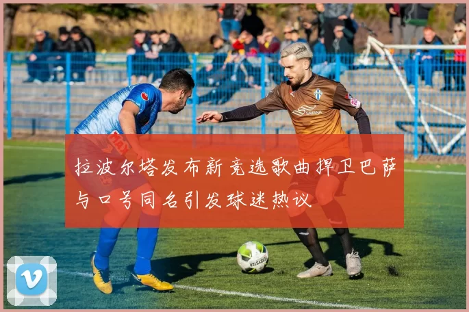 拉波尔塔发布新竞选歌曲捍卫巴萨与口号同名引发球迷热议