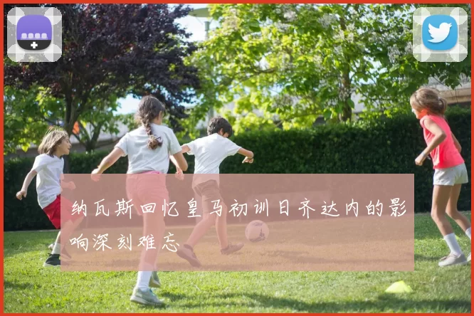 纳瓦斯回忆皇马初训日齐达内的影响深刻难忘