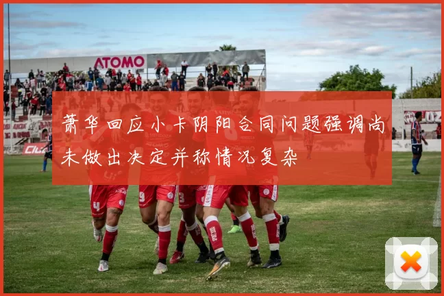 萧华回应小卡阴阳合同问题强调尚未做出决定并称情况复杂
