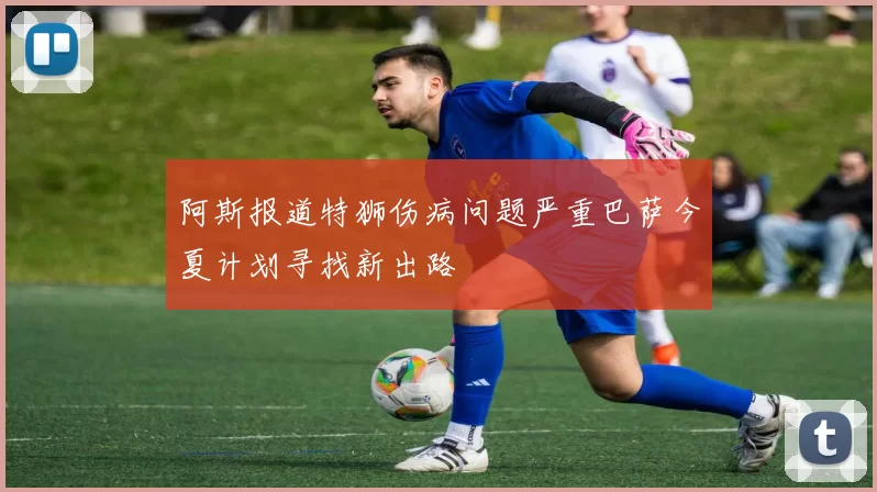 阿斯报道特狮伤病问题严重巴萨今夏计划寻找新出路