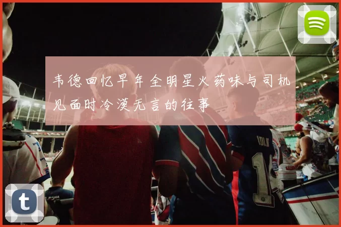 韦德回忆早年全明星火药味与司机见面时冷漠无言的往事