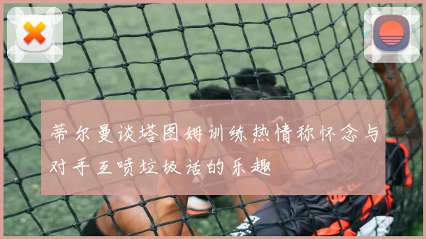 蒂尔曼谈塔图姆训练热情称怀念与对手互喷垃圾话的乐趣