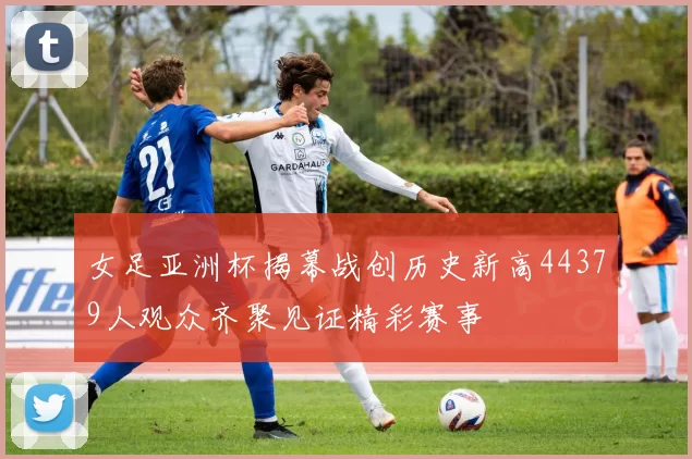 女足亚洲杯揭幕战创历史新高44379人观众齐聚见证精彩赛事