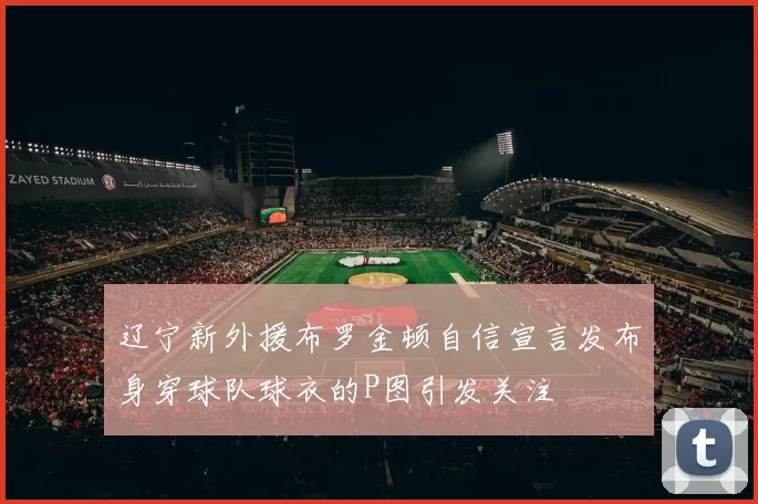 辽宁新外援布罗金顿自信宣言发布身穿球队球衣的P图引发关注
