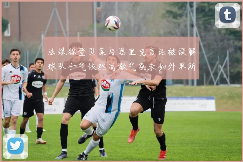 法媒称登贝莱与恩里克言论被误解球队士气依然高涨气氛未如外界所想紧张