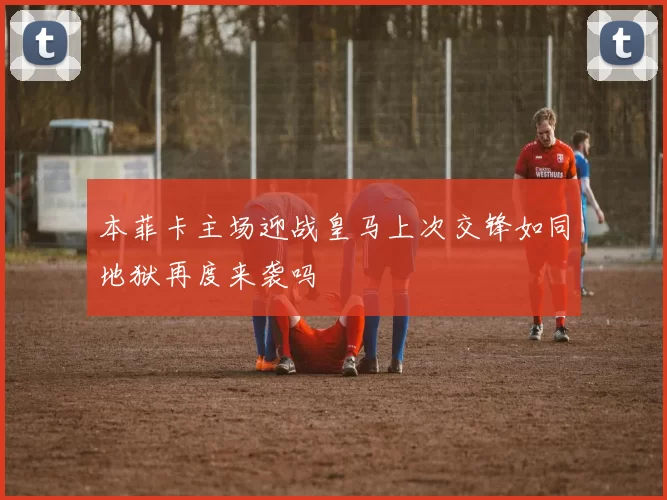 本菲卡主场迎战皇马上次交锋如同地狱再度来袭吗