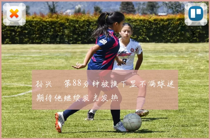 孙兴慜第88分钟被换下显不满球迷期待他继续发光发热