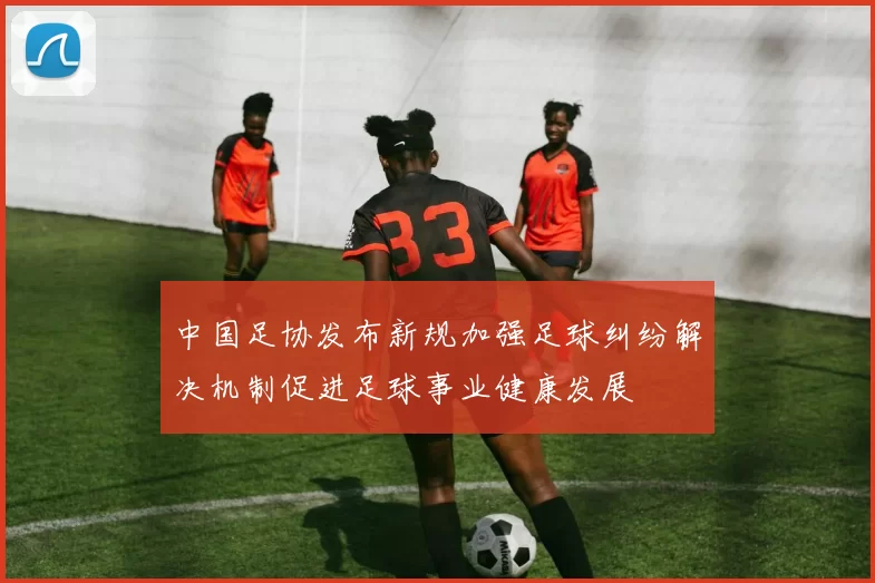中国足协发布新规加强足球纠纷解决机制促进足球事业健康发展