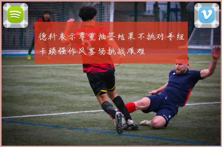 德科表示尊重抽签结果不挑对手纽卡顽强作风客场挑战艰难