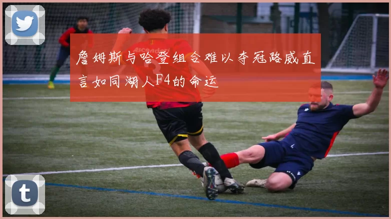 詹姆斯与哈登组合难以夺冠路威直言如同湖人F4的命运